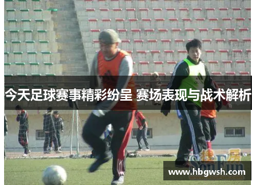 今天足球赛事精彩纷呈 赛场表现与战术解析